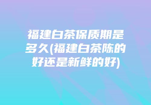 福建白茶保质期是多久(福建白茶陈的好还是新鲜的好)
