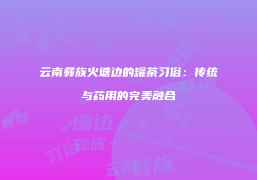 云南彝族火塘边的罐茶习俗：传统与药用的完美融合