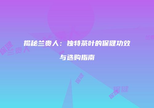 揭秘兰贵人：独特茶叶的保健功效与选购指南
