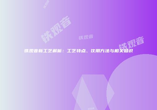 铁观音新工艺解析：工艺特点、饮用方法与相关知识