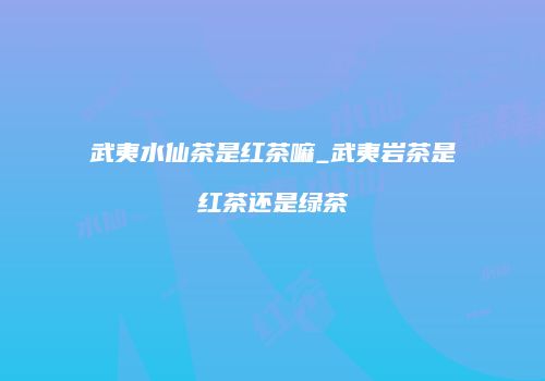 武夷水仙茶是红茶嘛_武夷岩茶是红茶还是绿茶