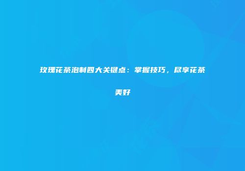 玫瑰花茶泡制四大关键点：掌握技巧，尽享花茶美好