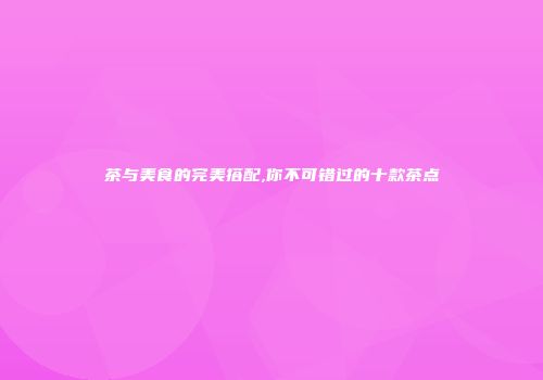 茶与美食的完美搭配,你不可错过的十款茶点