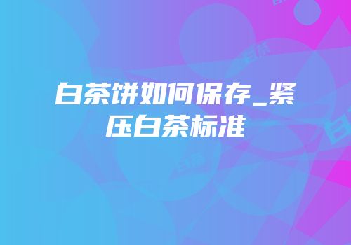 白茶饼如何保存_紧压白茶标准