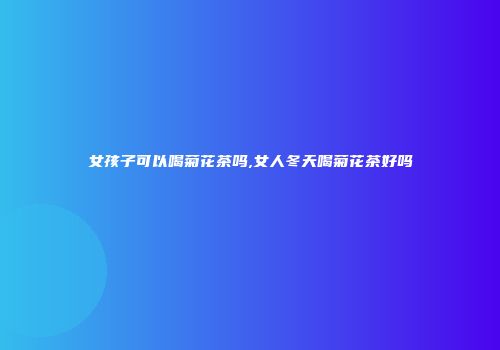 女孩子可以喝菊花茶吗,女人冬天喝菊花茶好吗