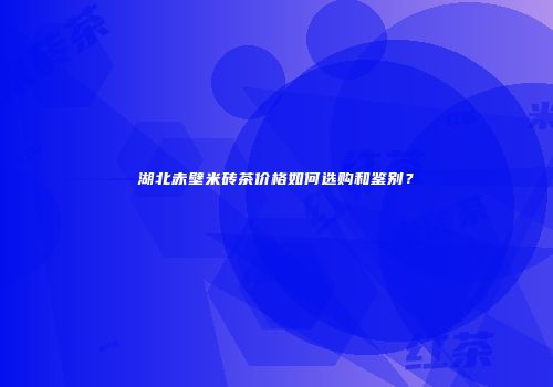 湖北赤壁米砖茶价格如何选购和鉴别？
