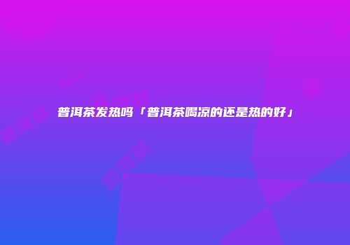 普洱茶发热吗「普洱茶喝凉的还是热的好」