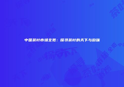 中国茶叶市场全览：探寻茶叶的天下与韵味