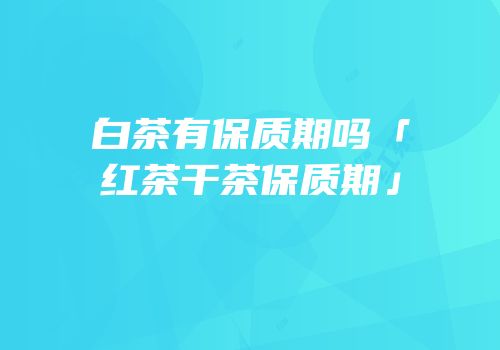 白茶有保质期吗「红茶干茶保质期」