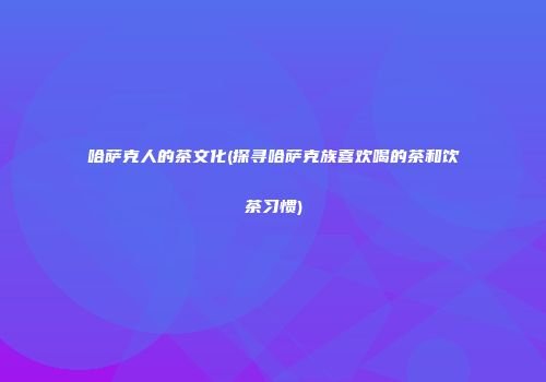 哈萨克人的茶文化(探寻哈萨克族喜欢喝的茶和饮茶习惯)