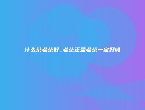 什么茶老茶好_老茶还是老茶一定好吗
