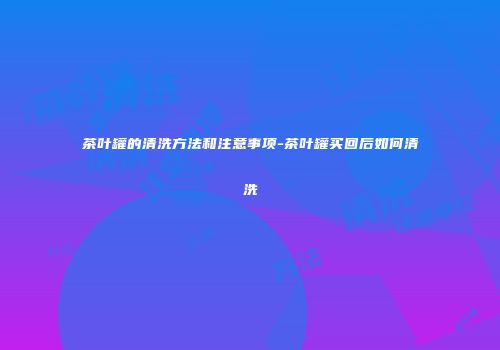茶叶罐的清洗方法和注意事项-茶叶罐买回后如何清洗