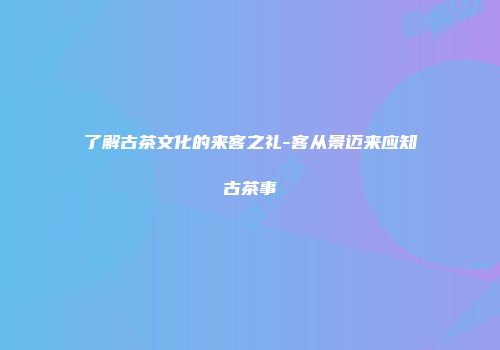 了解古茶文化的来客之礼-客从景迈来应知古茶事