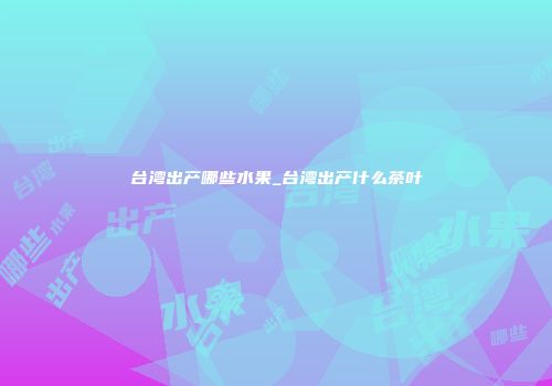 台湾出产哪些水果_台湾出产什么茶叶