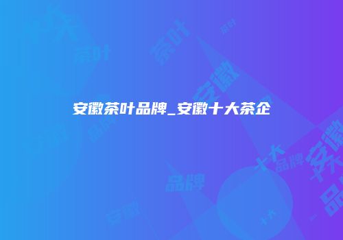 安徽茶叶品牌_安徽十大茶企
