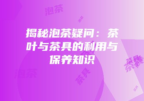 揭秘泡茶疑问：茶叶与茶具的利用与保养知识