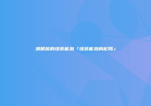 清明前的绿茶能泡「绿茶能泡枸杞吗」