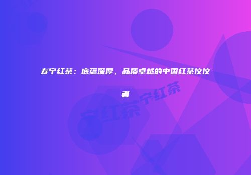 寿宁红茶：底蕴深厚，品质卓越的中国红茶佼佼者