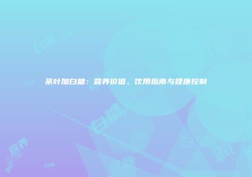 茶叶加白糖：营养价值、饮用指南与健康控制