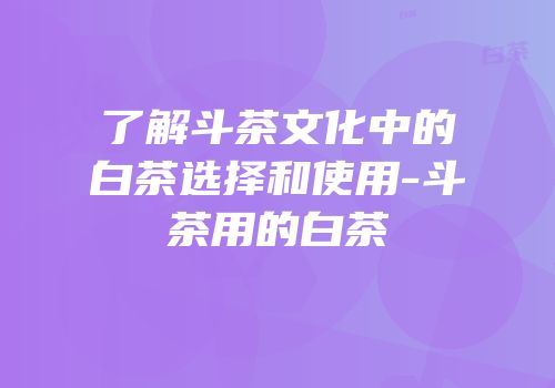 了解斗茶文化中的白茶选择和使用-斗茶用的白茶