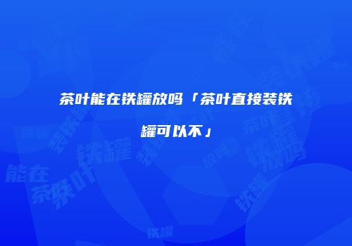 茶叶能在铁罐放吗「茶叶直接装铁罐可以不」