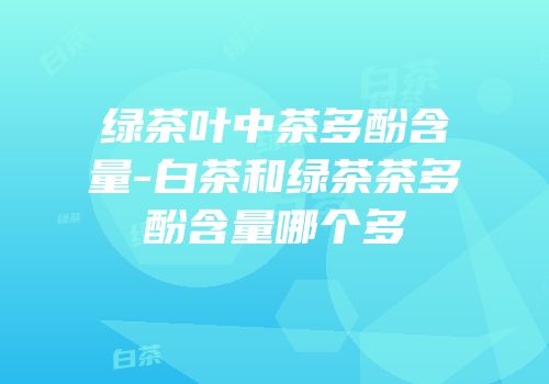 绿茶叶中茶多酚含量-白茶和绿茶茶多酚含量哪个多