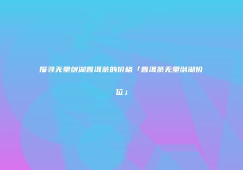 探寻无量剑湖普洱茶的价格「普洱茶无量剑湖价位」