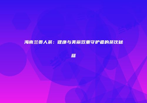 海南兰贵人茶：健康与美丽双重守护者的茶饮秘籍