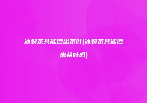 冰裂茶具能渗出茶叶(冰裂茶具能渗出茶叶吗)