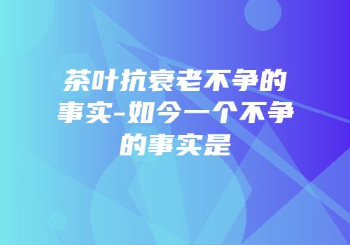 茶叶抗衰老不争的事实-如今一个不争的事实是
