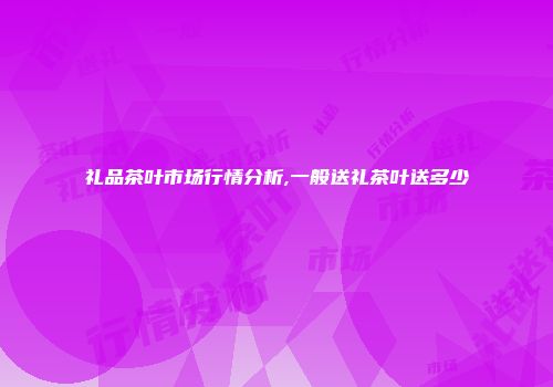 礼品茶叶市场行情分析,一般送礼茶叶送多少