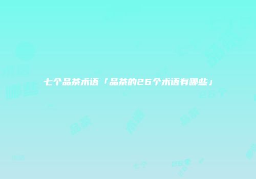 七个品茶术语「品茶的26个术语有哪些」
