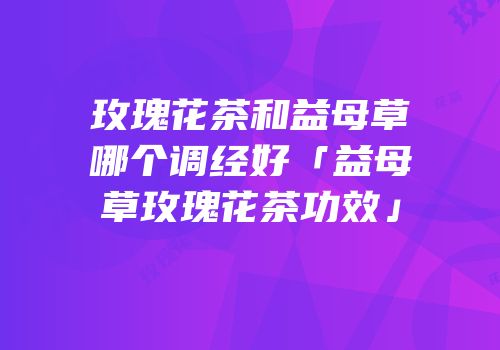 玫瑰花茶和益母草哪个调经好「益母草玫瑰花茶功效」