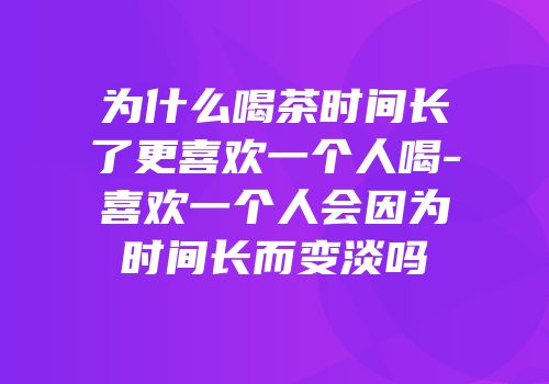 为什么喝茶时间长了更喜欢一个人喝-喜欢一个人会因为时间长而变淡吗