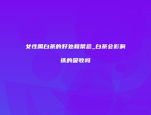 女性喝白茶的好处和禁忌_白茶会影响铁的吸收吗