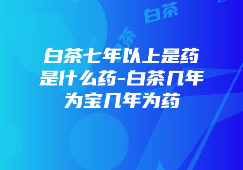 白茶七年以上是药是什么药-白茶几年为宝几年为药