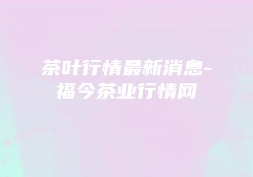 茶叶行情最新消息-福今茶业行情网