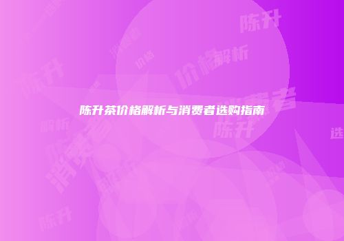 陈升茶价格解析与消费者选购指南