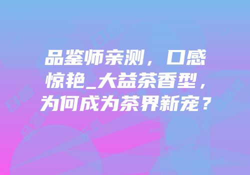 品鉴师亲测，口感惊艳_大益茶香型，为何成为茶界新宠？