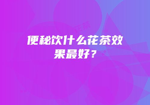便秘饮什么花茶效果最好？