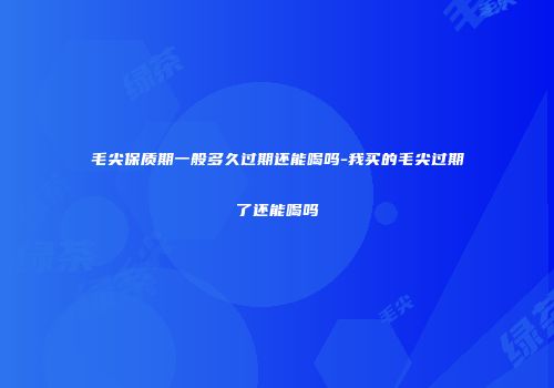 毛尖保质期一般多久过期还能喝吗-我买的毛尖过期了还能喝吗