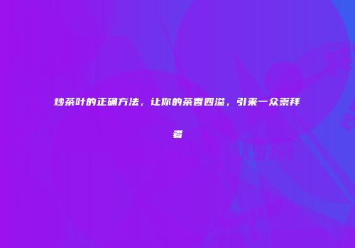 炒茶叶的正确方法，让你的茶香四溢，引来一众崇拜者