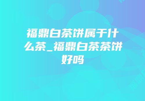 福鼎白茶饼属于什么茶_福鼎白茶茶饼好吗