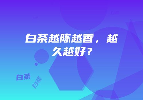 白茶越陈越香，越久越好？