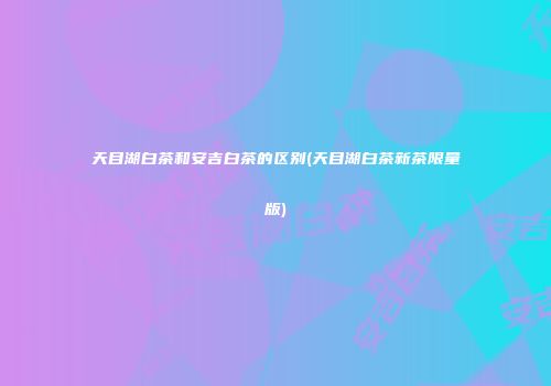 天目湖白茶和安吉白茶的区别(天目湖白茶新茶限量版)