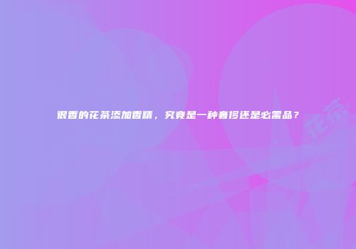很香的花茶添加香精，究竟是一种奢侈还是必需品？
