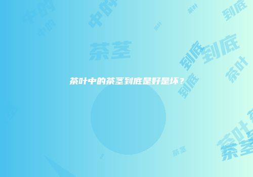 茶叶中的茶茎到底是好是坏？