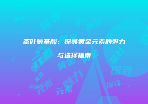 茶叶氨基酸：探寻黄金元素的魅力与选择指南
