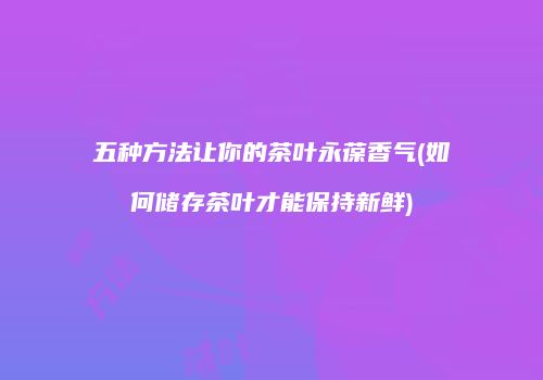 五种方法让你的茶叶永葆香气(如何储存茶叶才能保持新鲜)