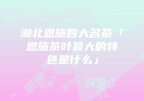 湖北恩施四大名茶「恩施茶叶最大的特色是什么」